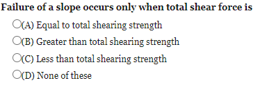 Failure of a slope occurs only when total shear force is
O(A) Equal to total shearing strength
O(B) Greater than total shearing strength
OC) Less than total shearing strength
O(D) None of these
