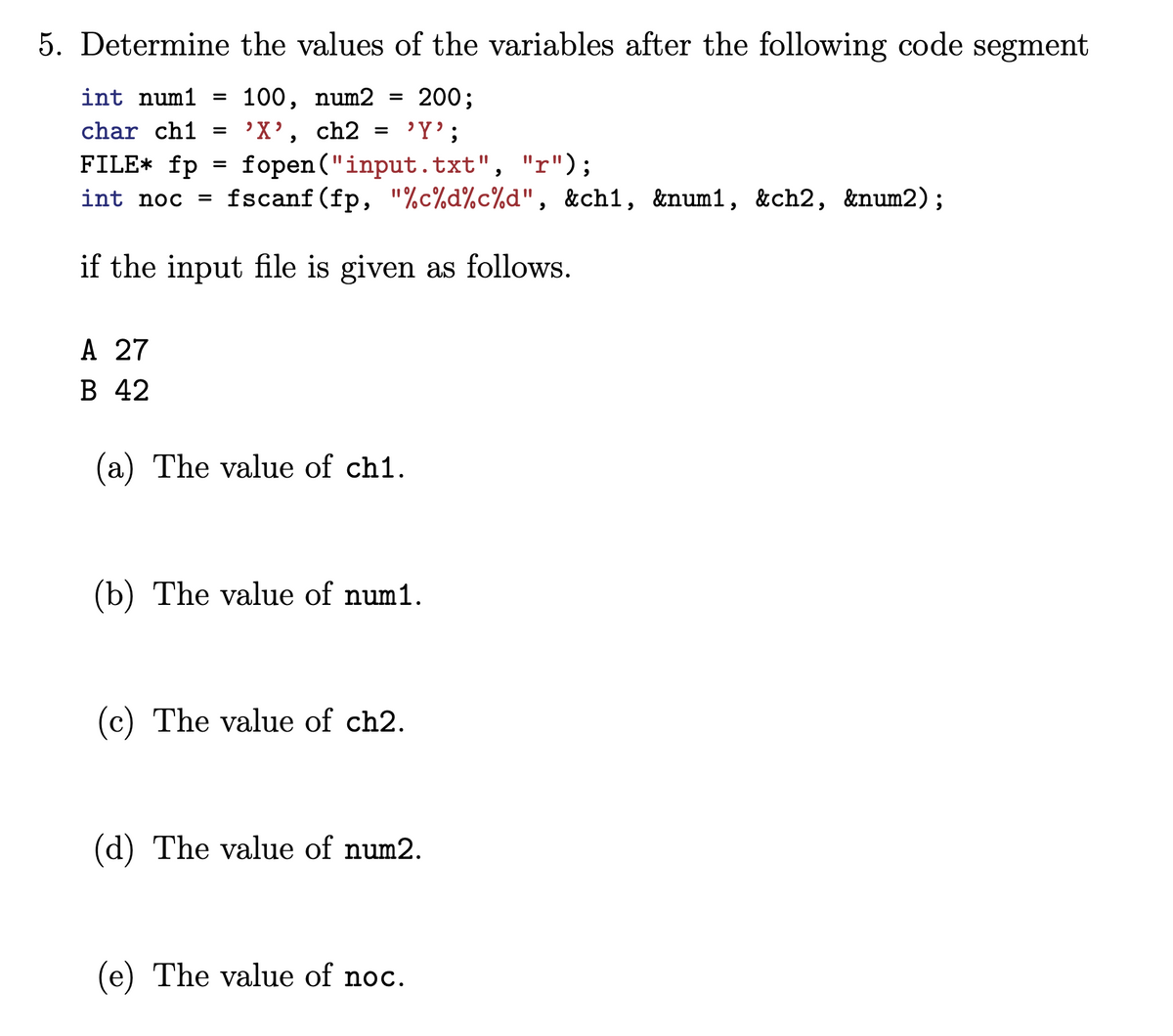 5. Determine the values of the variables after the following code segment
int num1 = 100, num2 = 200;
char ch1 =
'X', ch2
=
'Y';
FILE* fp
=
fopen("input.txt",
"r");
int noc fscanf(fp,"%c%d%c%d", &ch1, &num1, &ch2, &num2);
=
if the input file is given as follows.
A 27
B 42
(a) The value of ch1.
(b) The value of num1.
(c) The value of ch2.
(d) The value of num2.
(e) The value of noc.
