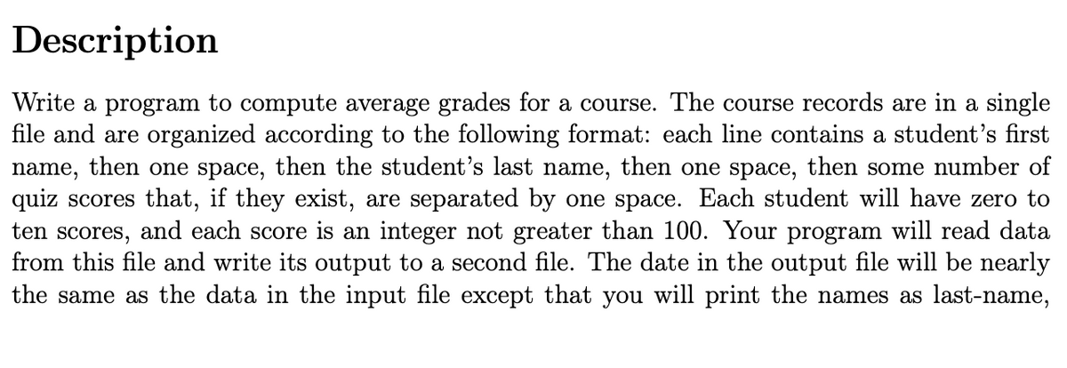 Description
Write a program to compute average grades for a course. The course records are in a single
file and are organized according to the following format: each line contains a student's first
name, then one space, then the student's last name, then one space, then some number of
quiz scores that, if they exist, are separated by one space. Each student will have zero to
ten scores, and each score is an integer not greater than 100. Your program will read data
from this file and write its output to a second file. The date in the output file will be nearly
the same as the data in the input file except that you will print the names as last-name,