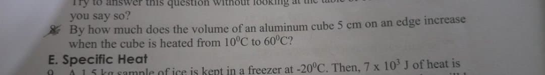 Try to answer this question without lo
you say so?
By how much does the volume of an aluminum cube 5 cm on an edge increase
when the cube is heated from 10°C to 60°C?
E. Specific Heat
A15 ka samnle of ice is kept in a freezer at -20°C. Then, 7 x 10 J of heat is
