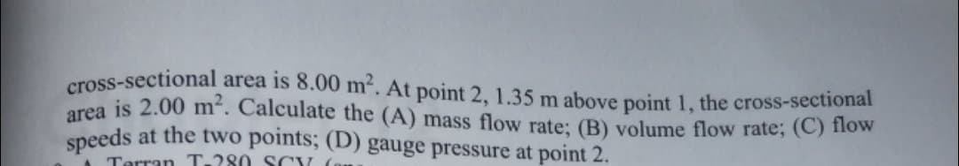 cross-sectional area is 8.00 m'. At point 2, 1.35 m above point 1, the cross-sectional
area is 2.00 m². Calculate the (A) mass flow rate: (B) volume flow rate; (C) flow
speeds at the two points; (D) gauge pressure at point 2.
Terran T-280 S CY
