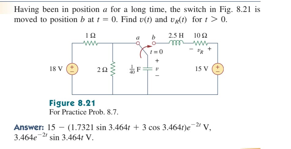 Having been in position a for a long time, the switch in Fig. 8.21 is
moved to position b at t = 0. Find v(t) and vR(t) for t > 0.
2.5 H
ell
1Ω
b
10 Ω
a
t = 0
VR
+
18 V
2Ω
15 V
Figure 8.21
For Practice Prob. 8.7.
-2t
Answer: 15 – (1.7321 sin 3.464t + 3 cos 3.464t)e¯2" V,
3.464e
-2t
sin 3.464t V.
+
-19
