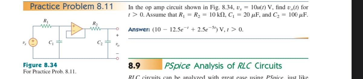 Practice Problem 8.11
In the op amp circuit shown in Fig. 8.34, v, = 10u(t) V, find v,(t) for
t> 0. Assume that R1 = R2 = 10 kN, C¡ = 20 µF, and C2 = 100 µF.
R
R2
Answer: (10 –- 12.5e¯' + 2.5e¬St) V, t > 0.
C2
Figure 8.34
For Practice Prob. 8.11.
| PSpice Analysis of RLC Circuits
8.9
RLC circuits can be analyzed with great ease using PSpice, just like
