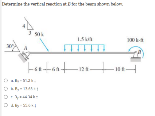 Determine the vertical reaction at B for the beam shown below.
3 50 k
1.5 k/ft
100 k-ft
30°
Fontont
12 ft-
- 10A-
O a. By = 51.2 kĮ
O b. By = 13.65 k t
O c. By = 44.34 k↑
O d. By = 55.6 k!
