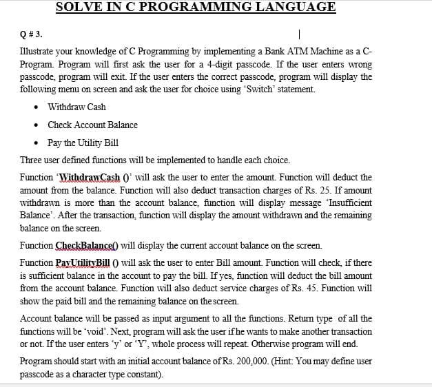 SOLVE IN C PROGRAMMING LANGUAGE
Q # 3.
|
Illustrate your knowledge of C Programming by implementing a Bank ATM Machine as a C-
Program. Program will first ask the user for a 4-digit passcode. If the user enters wrong
passcode, program will exit. If the user enters the correct passcode, program will display the
following menu on screen and ask the user for choice using Switch' statement.
• Withdraw Cash
• Check Account Balance
• Pay the Utility Bill
Three user defined functions will be implemented to handle each choice.
Function Withdraw.Cash 0' will ask the user to enter the amount. Function will deduct the
amount from the balance. Function will also deduct transaction charges of Rs. 25. If amount
withdrawn is more than the account balance, function will display message 'Insufficient
Balance'. After the transaction, function will display the amount withdrawn and the remaining
balance on the screen.
Function CheckBalance) will display the current account balance on the screen.
Function PayUtilityBill ) will ask the user to enter Bill amount. Function will check, if there
is sufficient balance in the account to pay the bill. If yes, function will deduct the bill amount
from the account balance. Function will also deduct service charges of Rs. 45. Function will
show the paid bill and the remaining balance on the screen.
Account balance will be passed as input argument to all the functions. Return type of all the
functions will be 'void'. Next, program will ask the user if he wants to make another transaction
or not. If the user enters 'y' or 'Y', whole process will repeat. Otherwise program will end.
Program should start with an initial account balance of Rs. 200,000. (Hint: You may define user
passcode as a character type constant).
