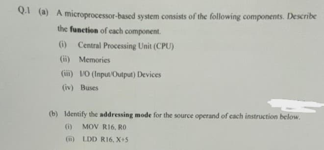 Q.1 (a) A microprocessor-based system consists of the following components. Describe
the function of each component.
(i) Central Processing Unit (CPU)
(ii) Memories
(iii) I/O (Input/Output) Devices
(iv) Buses
(b) Identify the addressing mode for the source operand of each instruction below.
(i) MOV R16, RO
(ii)
LDD R16, X+5