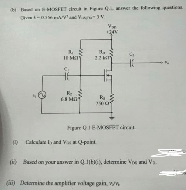 (b) Based on E-MOSFET circuit in Figure Q.1, answer the following questions.
Given k = 0.556 mA/V2 and Vas(n)= 3 V.
R₁
10 ΜΩΣ
C₁
HE
R₂
6.8 ΜΩ
ww
VDD
+24V
RD
2.2 k2
Rs
750 21
(i) Calculate Ip and VGs at Q-point.
C₂
16
S
Figure Q.1 E-MOSFET circuit.
(iii) Determine the amplifier voltage gain, vo/vi.
(ii) Based on your answer in Q.1(b)(i), determine VDs and VD.