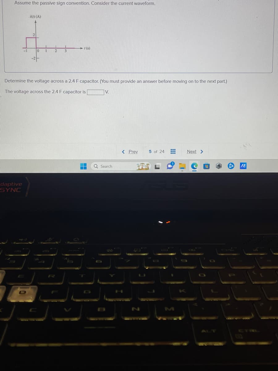 Assume the passive sign convention. Consider the current waveform.
-1
daptive
SYNC
i(1) (A)
2
10
-2-
1
2
3
- r(s)
Determine the voltage across a 2.4 F capacitor. (You must provide an answer before moving on to the next part.)
The voltage across the 2.4 F capacitor is
--
V.
Q Search
****
< Prev
H
5 of 24 #
FETL
Next >
1/0
ceciet
JA