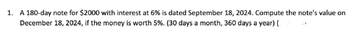 1. A 180-day note for $2000 with interest at 6% is dated September 18, 2024. Compute the note's value on
December 18, 2024, if the money is worth 5%. (30 days a month, 360 days a year) (