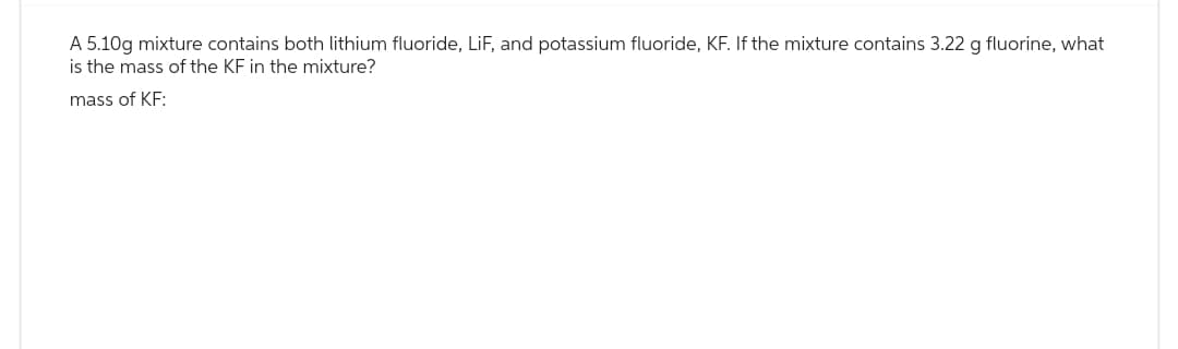 A 5.10g mixture contains both lithium fluoride, LiF, and potassium fluoride, KF. If the mixture contains 3.22 g fluorine, what
is the mass of the KF in the mixture?
mass of KF: