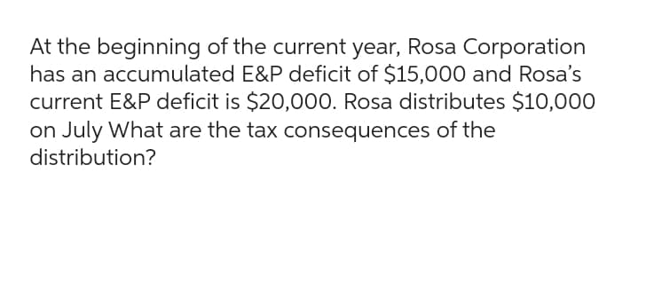 At the beginning of the current year, Rosa Corporation
has an accumulated E&P deficit of $15,000 and Rosa's
current E&P deficit is $20,000. Rosa distributes $10,000
on July What are the tax consequences of the
distribution?