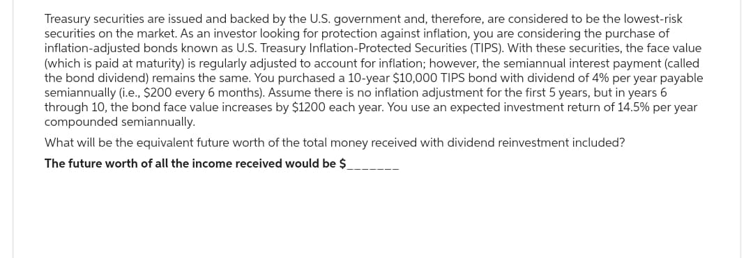 Treasury securities are issued and backed by the U.S. government and, therefore, are considered to be the lowest-risk
securities on the market. As an investor looking for protection against inflation, you are considering the purchase of
inflation-adjusted bonds known as U.S. Treasury Inflation-Protected Securities (TIPS). With these securities, the face value
(which is paid at maturity) is regularly adjusted to account for inflation; however, the semiannual interest payment (called
the bond dividend) remains the same. You purchased a 10-year $10,000 TIPS bond with dividend of 4% per year payable
semiannually (i.e., $200 every 6 months). Assume there is no inflation adjustment for the first 5 years, but in years 6
through 10, the bond face value increases by $1200 each year. You use an expected investment return of 14.5% per year
compounded semiannually.
What will be the equivalent future worth of the total money received with dividend reinvestment included?
The future worth of all the income received would be $