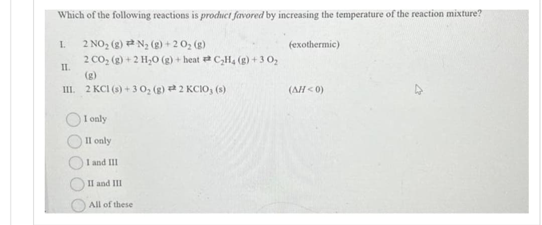 Which of the following reactions is product favored by increasing the temperature of the reaction mixture?
2 NO₂ (g) N₂ (g) + 2 O₂ (g)
2 CO₂ (g) + 2 H₂O(g) + heat C₂H4 (g) + 3 0₂
(g)
III. 2 KCl (s) + 3 O₂ (g) 2 KClO3 (s)
I.
II.
O O O
I only
II only
I and III
II and III
All of these
(exothermic)
(AH<0)