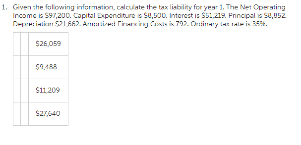 1. Given the following information, calculate the tax liability for year 1. The Net Operating
Income is $97,200. Capital Expenditure is $8,500. Interest is $51,219. Principal is $8,852.
Depreciation $21,662. Amortized Financing Costs is 792. Ordinary tax rate is 35%.
$26,059
$9,488
$11,209
$27,640