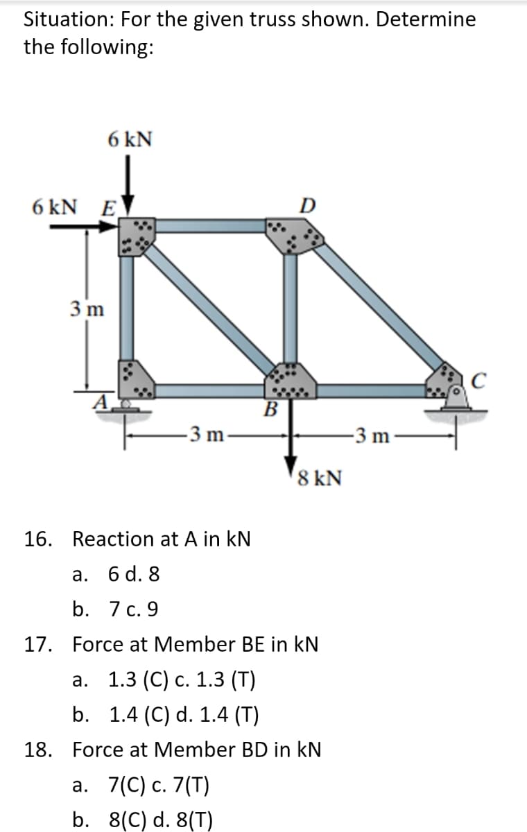 Situation: For the given truss shown. Determine
the following:
6 kN
6 kN E
D
3 m
В
-3 m
-3 m
8 kN
16. Reaction at A in kN
а. б d. 8
b. 7 с. 9
17. Force at Member BE in kN
а. 1.3 (С) с. 1.3 (T)
b. 1.4 (C) d. 1.4 (T)
18. Force at Member BD in kN
а. 7(С) с. 7(T)
b. 8(C) d. 8(T)
