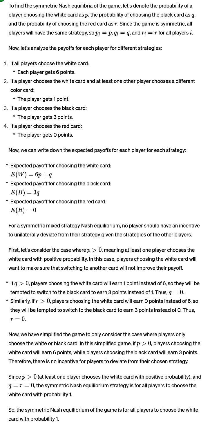 To find the symmetric Nash equilibria of the game, let's denote the probability of a
player choosing the white card as p, the probability of choosing the black card as q,
and the probability of choosing the red card as r. Since the game is symmetric, all
players will have the same strategy, so p₁ = p, q₁ = q, and r; = r for all players i.
Now, let's analyze the payoffs for each player for different strategies:
1. If all players choose the white card:
• Each player gets 6 points.
2. If a player chooses the white card and at least one other player chooses a different
color card:
• The player gets 1 point.
3. If a player chooses the black card:
• The player gets 3 points.
4. If a player chooses the red card:
⚫ The player gets O points.
Now, we can write down the expected payoffs for each player for each strategy:
• Expected payoff for choosing the white card:
E(W)=6p+q
Expected payoff for choosing the black card:
E(B)=3q
Expected payoff for choosing the red card:
E(R) 0
For a symmetric mixed strategy Nash equilibrium, no player should have an incentive
to unilaterally deviate from their strategy given the strategies of the other players.
First, let's consider the case where p > 0, meaning at least one player chooses the
white card with positive probability. In this case, players choosing the white card will
want to make sure that switching to another card will not improve their payoff.
• If q> 0, players choosing the white card will earn 1 point instead of 6, so they will be
tempted to switch to the black card to earn 3 points instead of 1. Thus, q = 0.
• Similarly, if > 0, players choosing the white card will earn O points instead of 6, so
they will be tempted to switch to the black card to earn 3 points instead of O. Thus,
r = 0.
Now, we have simplified the game to only consider the case where players only
choose the white or black card. In this simplified game, if p > 0, players choosing the
white card will earn 6 points, while players choosing the black card will earn 3 points.
Therefore, there is no incentive for players to deviate from their chosen strategy.
Since p > 0 (at least one player chooses the white card with positive probability), and
q = r = 0, the symmetric Nash equilibrium strategy is for all players to choose the
white card with probability 1.
So, the symmetric Nash equilibrium of the game is for all players to choose the white
card with probability 1.