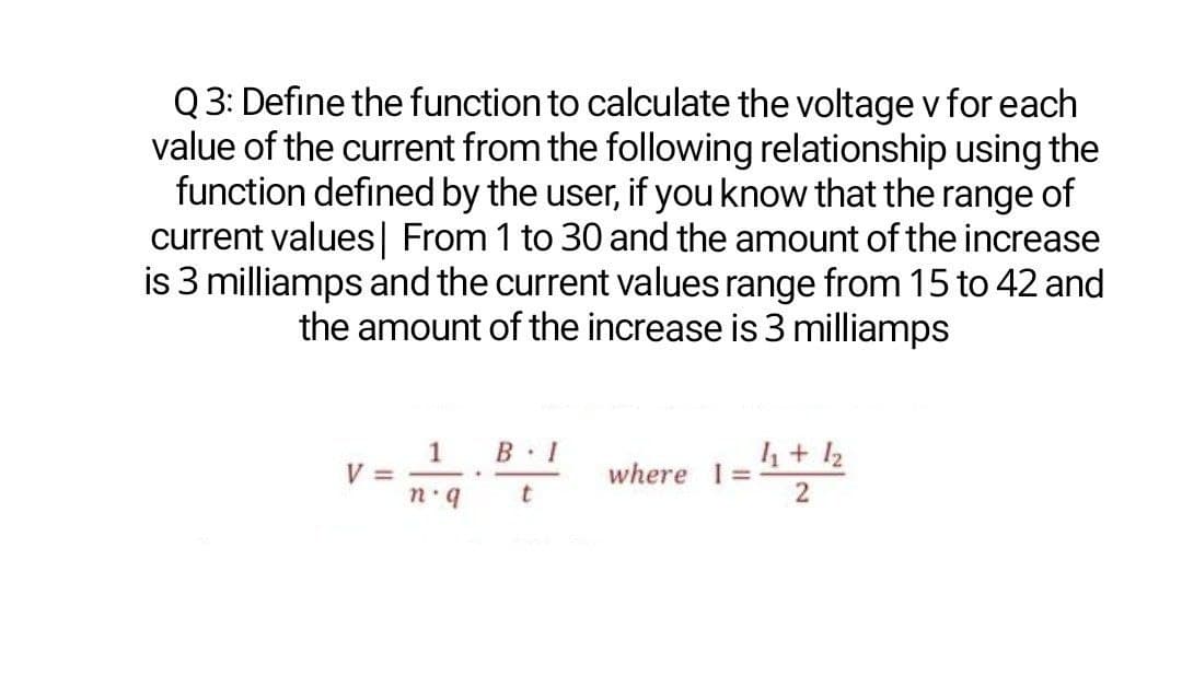 Q 3: Define the function to calculate the voltage v for each
value of the current from the following relationship using the
function defined by the user, if youknow that the range of
current values| From 1 to 30 and the amount of the increase
is 3 milliamps and the current values range from 15 to 42 and
the amount of the increase is 3 milliamps
1
V =
B 1
4+ 12
where 1=
-.
