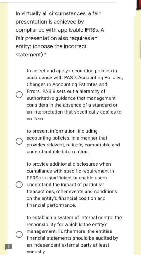 In virtually all circumstances, a fair
presentation is achieved by
compliance with applicable IFRSS. A
fair presentation also requires an
entity: (choose the incorrect
statement) *
to select and apply accounting policies in
accordance with PAS 8 Accounting Policies,
Changes in Accounting Estimtes and
Errors. PAS 8 sets out a hierarchy of
authoritative guidance that management
considers in the absence of a standard or
an interpretation that specifically applies to
an item.
to present information, including
accounting policies, in a manner that
provides relevant, reliable, comparable and
understandable information.
to provide additional disclosures when
compliance with specific requirement in
PFRSS is insufficient to enable users
understand the impact of particular
transactions, other events and conditions
on the entity's financial position and
financial performance.
to establish a system of internal control the
responsibility for which is the entity's
management. Furthermore, the entities
financial statements should be audited by
an independent external party at least
annually.
