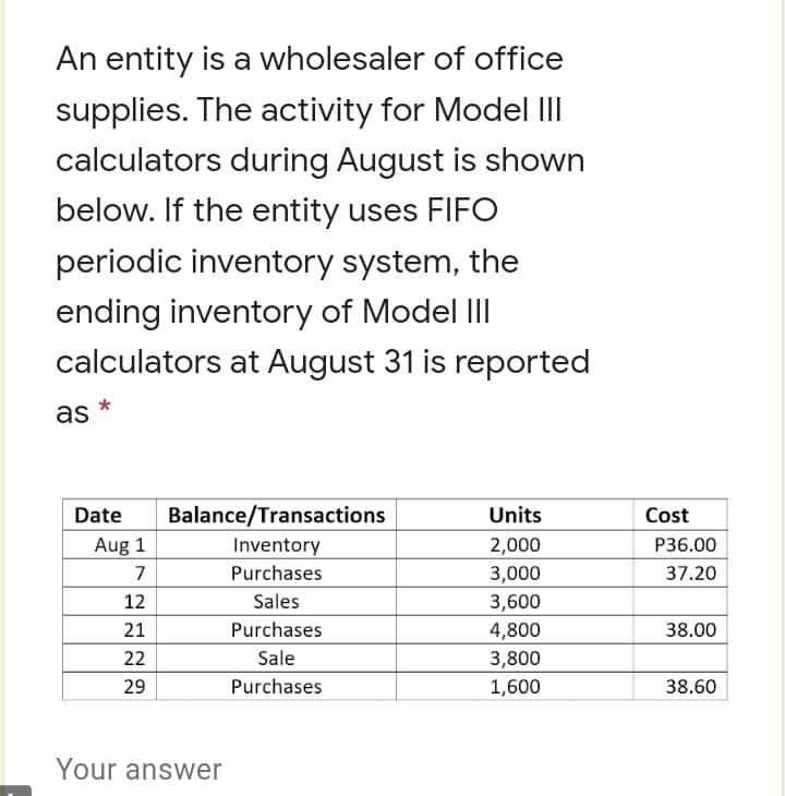 An entity is a wholesaler of office
supplies. The activity for Model II
calculators during August is shown
below. If the entity uses FIFO
periodic inventory system, the
ending inventory of Model III
calculators at August 31 is reported
as *
Date
Balance/Transactions
Units
Cost
Aug 1
Inventory
P36.00
2,000
3,000
7
Purchases
37.20
12
Sales
3,600
21
Purchases
4,800
38.00
22
Sale
3,800
29
Purchases
1,600
38.60
Your answer
