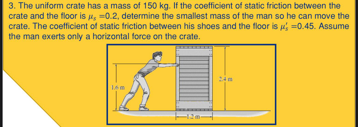 3. The uniform crate has a mass of 150 kg. If the coefficient of static friction between the
crate and the floor is us =0.2, determine the smallest mass of the man so he can move the
crate. The coefficient of static friction between his shoes and the floor is us =0.45. Assume
the man exerts only a horizontal force on the crate.
2.4 m
1.6 m
-1.2 m
