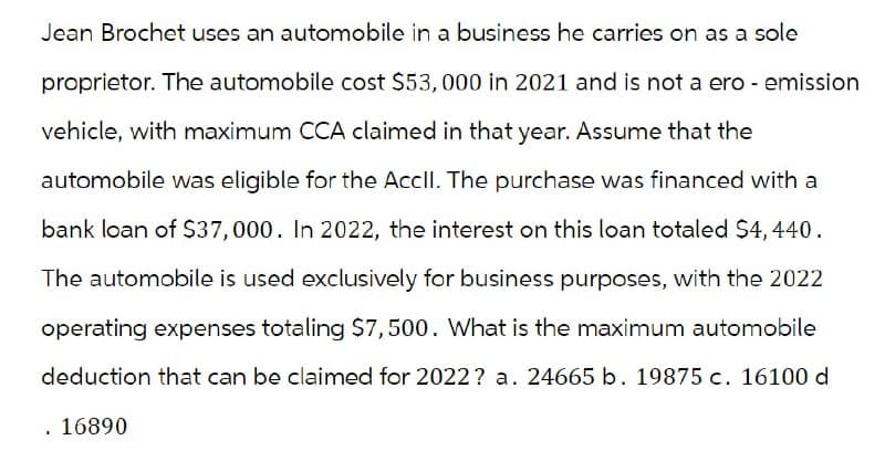 Jean Brochet uses an automobile in a business he carries on as a sole
proprietor. The automobile cost $53,000 in 2021 and is not a ero - emission
vehicle, with maximum CCA claimed in that year. Assume that the
automobile was eligible for the Accll. The purchase was financed with a
bank loan of $37,000. In 2022, the interest on this loan totaled $4,440.
The automobile is used exclusively for business purposes, with the 2022
operating expenses totaling $7,500. What is the maximum automobile
deduction that can be claimed for 2022? a. 24665 b. 19875 c. 16100 d
. 16890