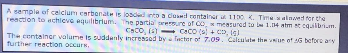A sample of calcium carbonate is loaded into a closed container at 1100. K. Time is allowed for the
reaction to achieve equilibrium. The partial pressure of CO, is measured to be 1.04 atm at equilibrium.
CaCO3 (s) CaCO (s) + CO2 (g)
The container volume is suddenly increased by a factor of 7.09. Calculate the value of AG before any
further reaction occurs.