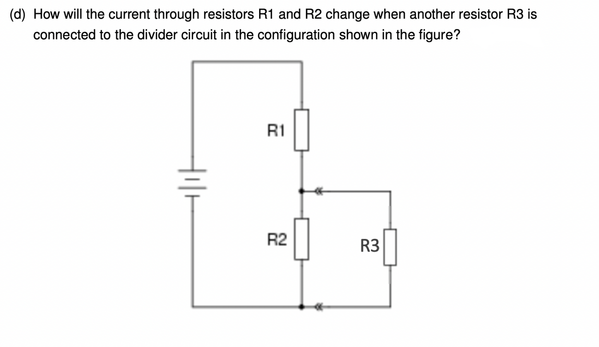 (d) How will the current through resistors R1 and R2 change when another resistor R3 is
connected to the divider circuit in the configuration shown in the figure?
R1
R2
R3
