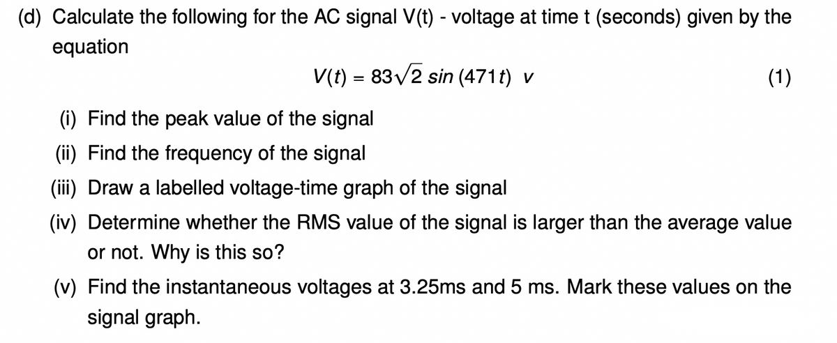 (d) Calculate the following for the AC signal V(t) - voltage at time t (seconds) given by the
equation
V(t) = 83V2 sin (471t) v
(1)
(i) Find the peak value of the signal
(ii) Find the frequency of the signal
(iii) Draw a labelled voltage-time graph of the signal
(iv) Determine whether the RMS value of the signal is larger than the average value
or not. Why is this so?
(v) Find the instantaneous voltages at 3.25ms and 5 ms. Mark these values on the
signal graph.
