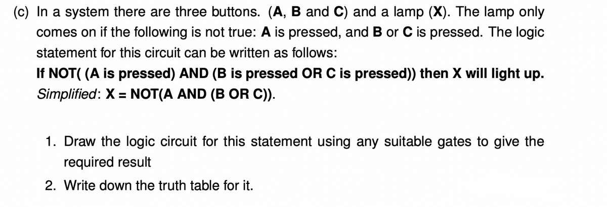 (c) In a system there are three buttons. (A, B and C) and a lamp (X). The lamp only
comes on if the following is not true: A is pressed, and B or C is pressed. The logic
statement for this circuit can be written as follows:
If NOT( (A is pressed) AND (B is pressed OR C is pressed)) then X will light up.
Simplified: X = NOT(A AND (B OR C)).
%3D
1. Draw the logic circuit for this statement using any suitable gates to give the
required result
2. Write down the truth table for it.
