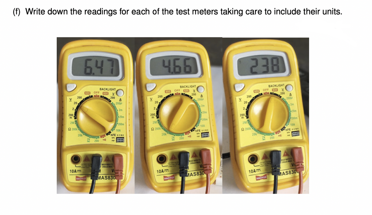 (f) Write down the readings for each of the test meters taking care to include their units.
6.47
4661
238
BACKLIGHT
09 OFF y
BACKLIGHT
C OFF 0 y
200
BACKLIGHT
W OFF Y
200
200
200
200
20
200
20
200
200
25
V.
20
200
Zm
2
200
m
20m
200
2.
2M
200
20m
200m
2M
200m
200
2M5
10A
FE ECRE
200
20
10A
AFE CRE
20
AFE CRE
20
MAX V
2 MAR
NA
200
10A
A
10A
HAOVU
MAS830
MAS830
10A
HAOY
MAS830
HAOYU
