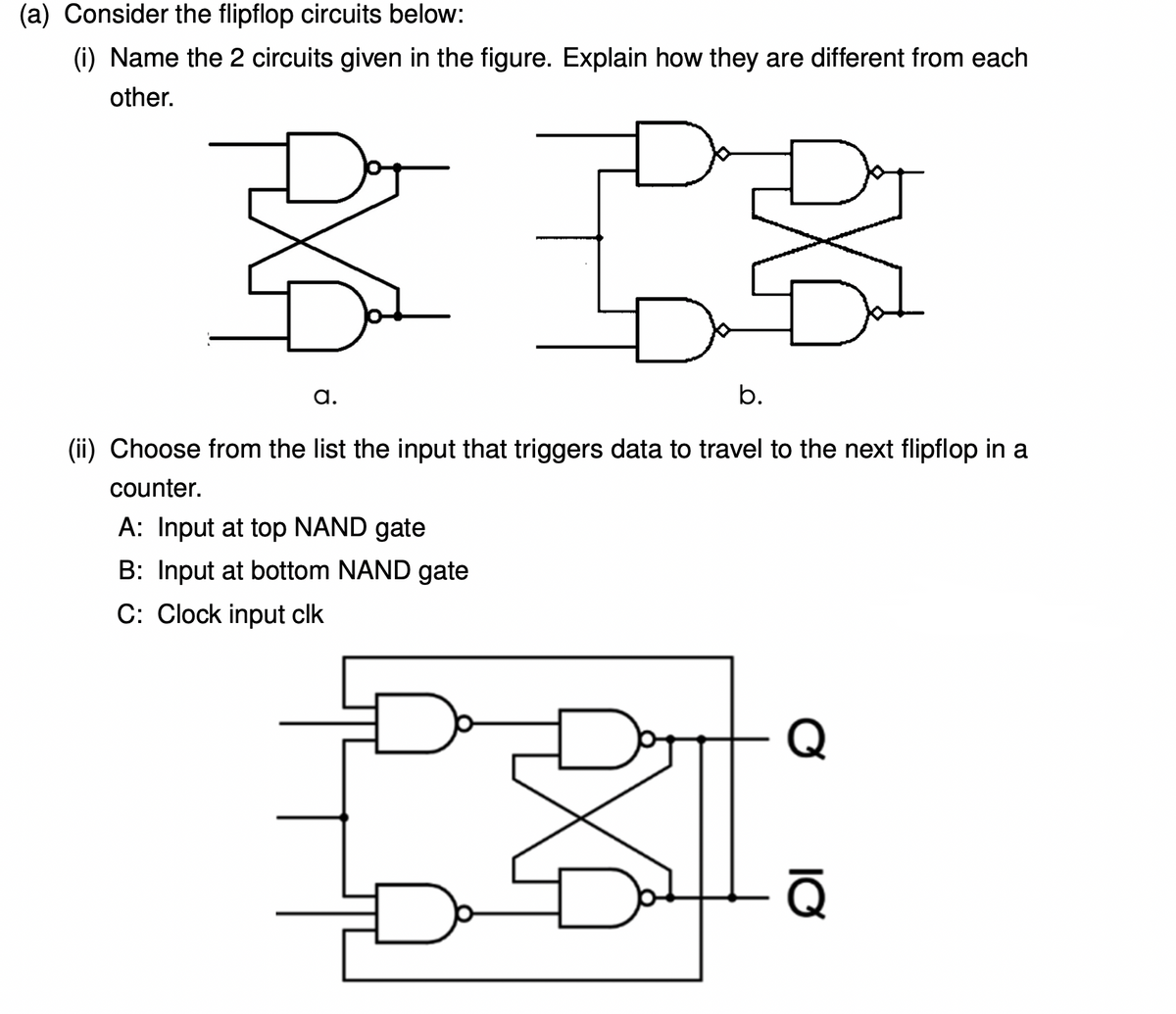 (a) Consider the flipflop circuits below:
(i) Name the 2 circuits given in the figure. Explain how they are different from each
other.
a.
b.
(ii) Choose from the list the input that triggers data to travel to the next flipflop in a
counter.
A: Input at top NAND gate
B: Input at bottom NAND gate
C: Clock input clk
Q
