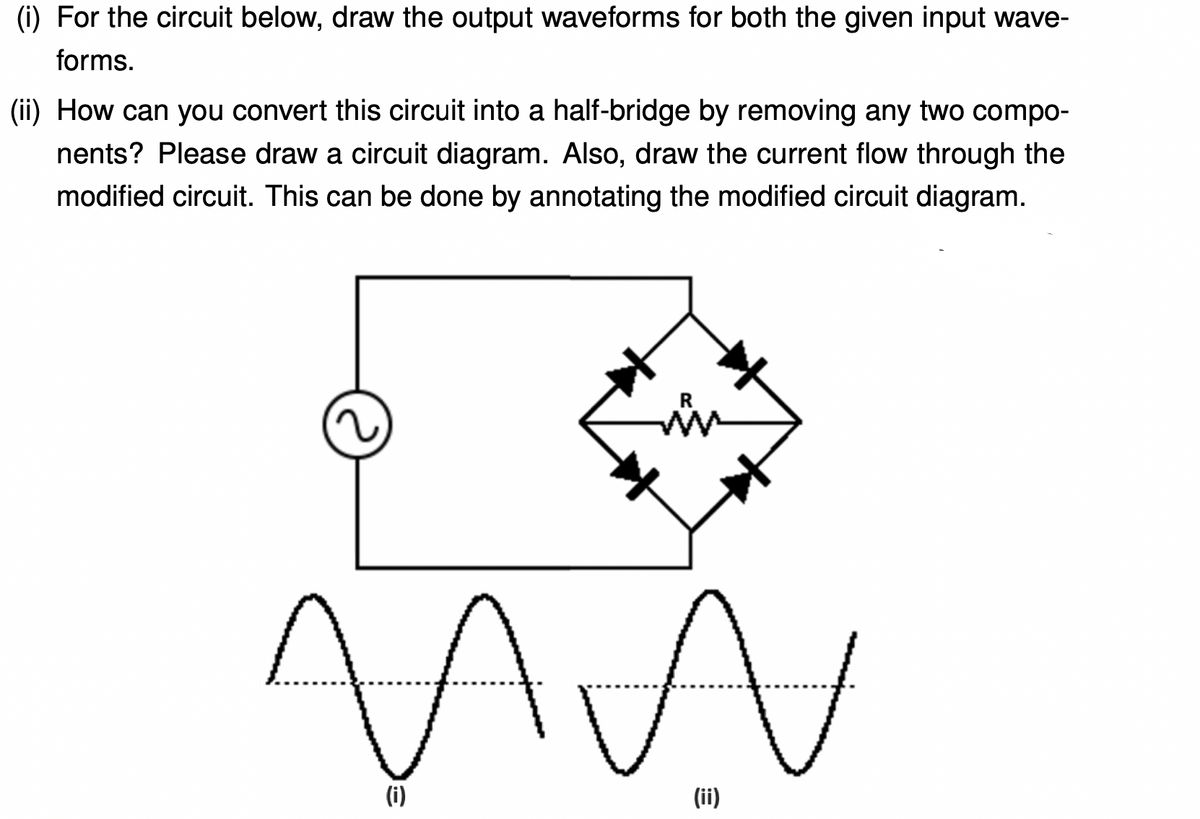 (i) For the circuit below, draw the output waveforms for both the given input wave-
forms.
(ii) How can you convert this circuit into a half-bridge by removing any two compo-
nents? Please draw a circuit diagram. Also, draw the current flow through the
modified circuit. This can be done by annotating the modified circuit diagram.
M
(i)
(ii)
