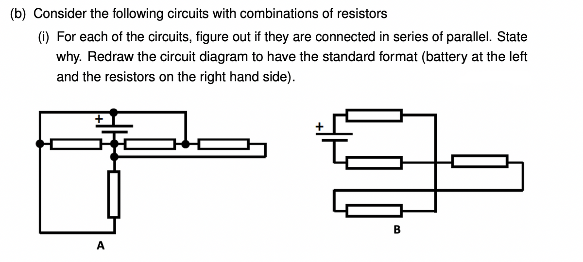 (b) Consider the following circuits with combinations of resistors
(i) For each of the circuits, figure out if they are connected in series of parallel. State
why. Redraw the circuit diagram to have the standard format (battery at the left
and the resistors on the right hand side).
A
