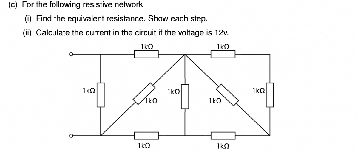(c) For the following resistive network
(i) Find the equivalent resistance. Show each step.
(ii) Calculate the current in the circuit if the voltage is 12v.
1kQ
1kQ
1kO
1kQ
1kQ
1kQ
1kQ
1kQ
