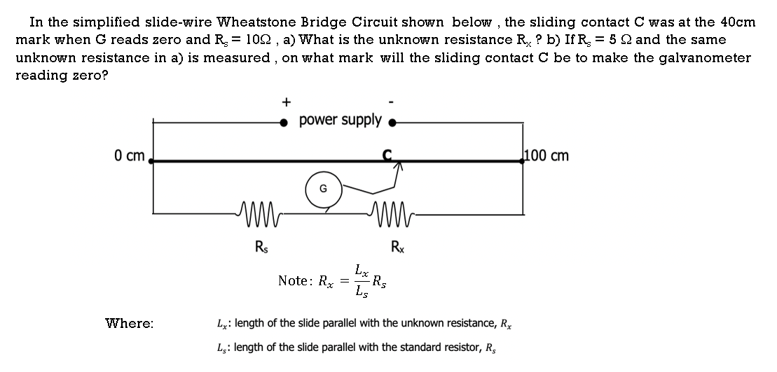 In the simplified slide-wire Wheatstone Bridge Circuit shown below , the sliding contact C was at the 40cm
mark when G reads zero and R = 102 , a) What is the unknown resistance R ? b) If R = 5 2 and the same
unknown resistance in a) is measured , on what mark will the sliding contact C be to make the galvanometer
reading zero?
+
power supply
l100 cm
0 cm,
G
Rs
Rx
Note: Rx
Lx
Rs
Where:
Ly: length of the slide parallel with the unknown resistance, R,
L;: length of the slide parallel with the standard resistor, R,
