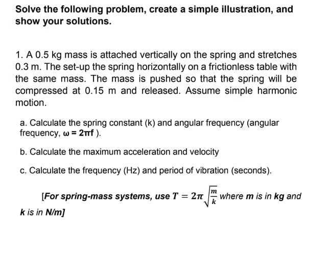 Solve the following problem, create a simple illustration, and
show your solutions.
1. A 0.5 kg mass is attached vertically on the spring and stretches
0.3 m. The set-up the spring horizontally on a frictionless table with
the same mass. The mass is pushed so that the spring will be
compressed at 0.15 m and released. Assume simple harmonic
motion.
a. Calculate the spring constant (k) and angular frequency (angular
frequency, w = 2f ).
b. Calculate the maximum acceleration and velocity
c. Calculate the frequency (Hz) and period of vibration (seconds).
[For spring-mass systems, use T = 2n
k is in N/m]
where m is in kg and
