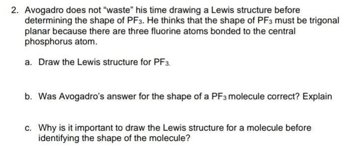 2. Avogadro does not "waste" his time drawing a Lewis structure before
determining the shape of PF3. He thinks that the shape of PF3 must be trigonal
planar because there are three fluorine atoms bonded to the central
phosphorus atom.
a. Draw the Lewis structure for PF3.
b. Was Avogadro's answer for the shape of a PF3 molecule correct? Explain
c. Why is it important to draw the Lewis structure for a molecule before
identifying the shape of the molecule?
