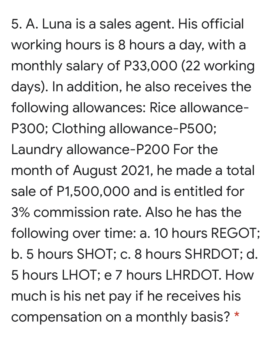 5. A. Luna is a sales agent. His official
working hours is 8 hours a day, with a
monthly salary of P33,000 (22 working
days). In addition, he also receives the
following allowances: Rice allowance-
P300; Clothing allowance-P50O;
Laundry allowance-P200 For the
month of August 2021, he made a total
sale of P1,500,000 and is entitled for
3% commission rate. Also he has the
following over time: a. 10 hours REGOT;
b. 5 hours SHOT; c. 8 hours SHRDOT; d.
5 hours LHOT; e 7 hours LHRDOT. How
much is his net pay if he receives his
compensation on a monthly basis? *
