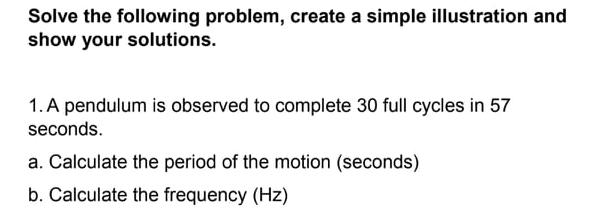 Solve the following problem, create a simple illustration and
show your solutions.
1. A pendulum is observed to complete 30 full cycles in 57
seconds.
a. Calculate the period of the motion (seconds)
b. Calculate the frequency (Hz)
