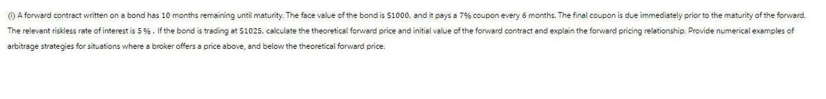 ⑪A forward contract written on a bond has 10 months remaining until maturity. The face value of the bond is $1000, and it pays a 7% coupon every 6 months. The final coupon is due immediately prior to the maturity of the forward.
The relevant riskless rate of interest is 5%. If the bond is trading at $1025, calculate the theoretical forward price and initial value of the forward contract and explain the forward pricing relationship. Provide numerical examples of
arbitrage strategies for situations where a broker offers a price above, and below the theoretical forward price.