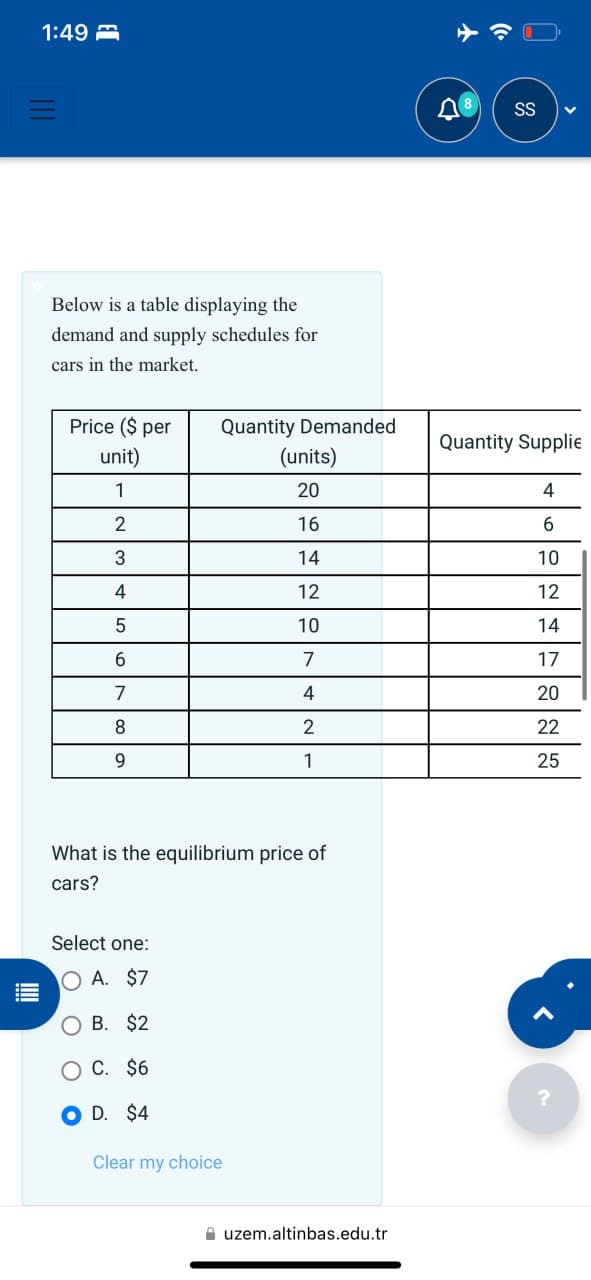 1:49
Below is a table displaying the
demand and supply schedules for
SS
cars in the market.
Price ($ per
Quantity Demanded
Quantity Supplie
unit)
(units)
1
20
4
2
16
6
3
14
10
4
12
12
5
10
14
6
7
17
7
4
20
8
2
22
9
1
25
What is the equilibrium price of
cars?
Select one:
OA. $7
OB. $2
C. $6
OD. $4
Clear my choice
uzem.altinbas.edu.tr
?