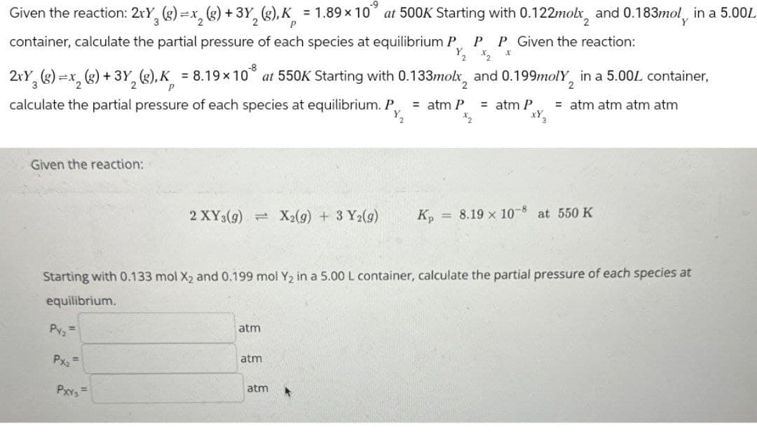 P
Given the reaction: 2xY3 (g)=x₁₂ (g) +3Y2 (g),K = 1.89 × 10" at 500K Starting with 0.122molx, and 0.183mol, in a 5.00L
container, calculate the partial pressure of each species at equilibrium P P P Given the reaction:
P
-8
1/2 x 2
x
2xY3 (g)=x2(g) + 3Y2(g), K = 8.19×10 at 550K Starting with 0.133molx, and 0.199molY2 in a 5.00% container,
calculate the partial pressure of each species at equilibrium. P
= atm P = atm P
= atm atm atm atm
xY3
Given the reaction:
2 XY3(g) X2(g) + 3 Y2(g)
Кр
= 8.19 x 10-8
at 550 K
Starting with 0.133 mol X2 and 0.199 mol Y2 in a 5.00 L container, calculate the partial pressure of each species at
equilibrium.
Pyz
Px₂
PXxY₂ =
atm
atm
atm