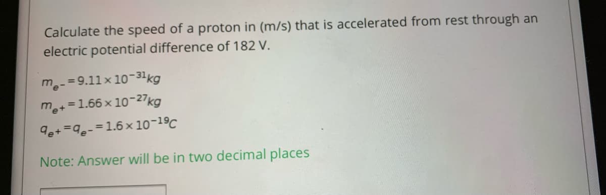 Calculate the speed of a proton in (m/s) that is accelerated from rest through an
electric potential difference of 182 V.
me-=9.11x 10-31kg
m+=1.66 x 10-27kg
9e+ =9e-=1.6 x 10-19C
Note: Answer will be in two decimal places
