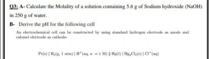 Q3: A- Calculate the Molality of a solution containing 5.6 g of Sodium hydroxide (NaOH)
in 250 g of water.
B- Derive the pH for the following cell
An electrochemical cell can be constructed by using standard hydrogen electrode as anode and
calomel electrode as cathode-
Pt(s) | H2(g, 1 atm) |H* (aq, a 1 M) Hg(1) | HgCla(s) | C" (aq)
