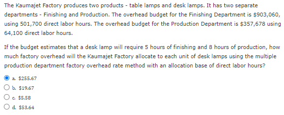 The Kaumajet Factory produces two products - table lamps and desk lamps. It has two separate
departments - Finishing and Production. The overhead budget for the Finishing Department is $903,060,
using 501,700 direct labor hours. The overhead budget for the Production Department is $357,678 using
64,100 direct labor hours.
If the budget estimates that a desk lamp will require 5 hours of finishing and 8 hours of production, how
much factory overhead will the Kaumajet Factory allocate to each unit of desk lamps using the multiple
production department factory overhead rate method with an allocation base of direct labor hours?
a. $255.67
b. $19.67
c. $5.58
d. $53.64