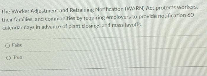 The Worker Adjustment and Retraining Notification (WARN) Act protects workers,
their families, and communities by requiring employers to provide notification 60
calendar days in advance of plant closings and mass layoffs.
O False
O True