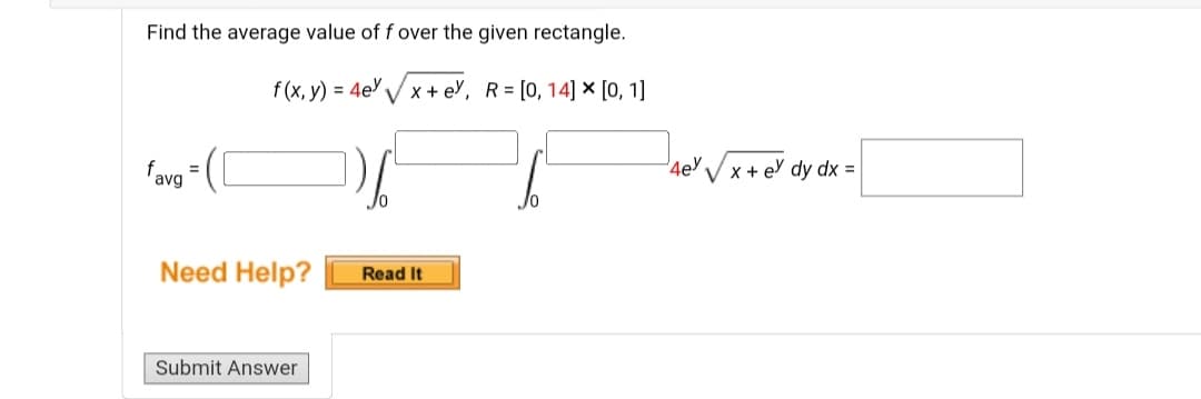 Find the average value of f over the given rectangle.
f(x, y) = 4e%√√x+ey, R= [0, 14] × [0, 1]
favg
Need Help?
Submit Answer
Read It
4e √√x + e dy dx =