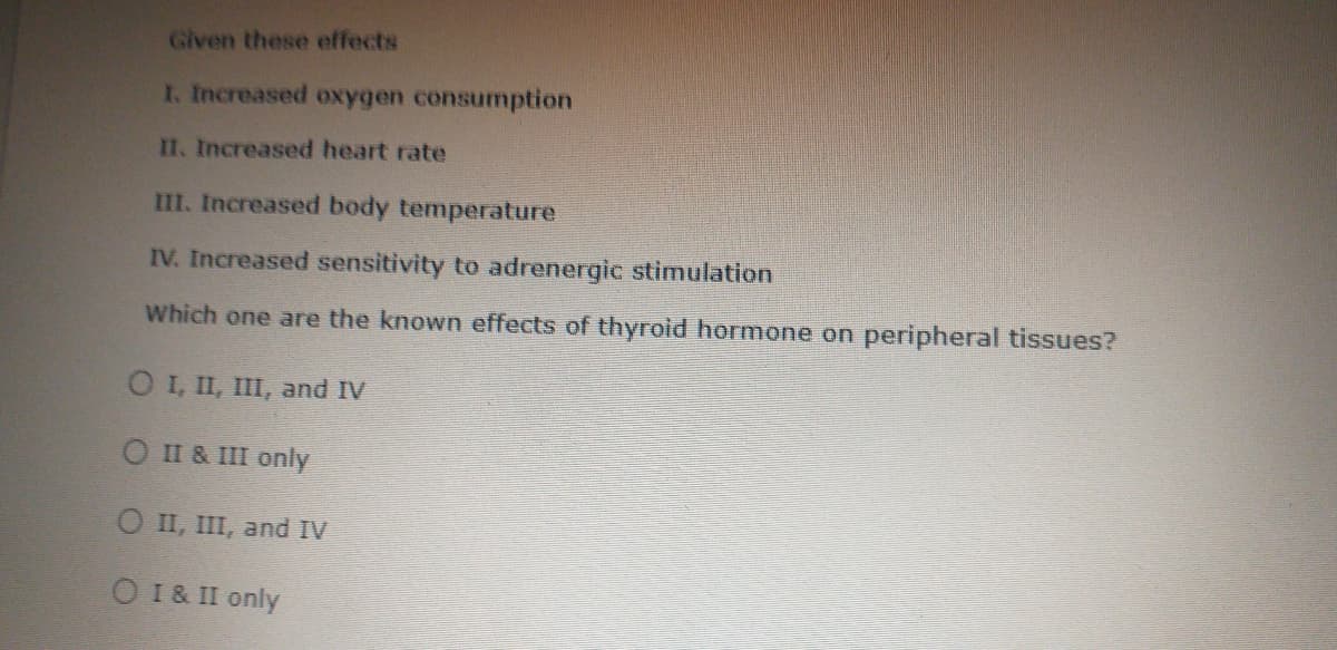 Given these effects
I. Increased oxygen consumption
II. Increased heart rate
III. Increased body temperature
IV. Increased sensitivity to adrenergic stimulation
Which one are the known effects of thyrold hormone on peripheral tissues?
O I, II, II, and IV
O II & III only
O II, III, and IV
O 1& II only
