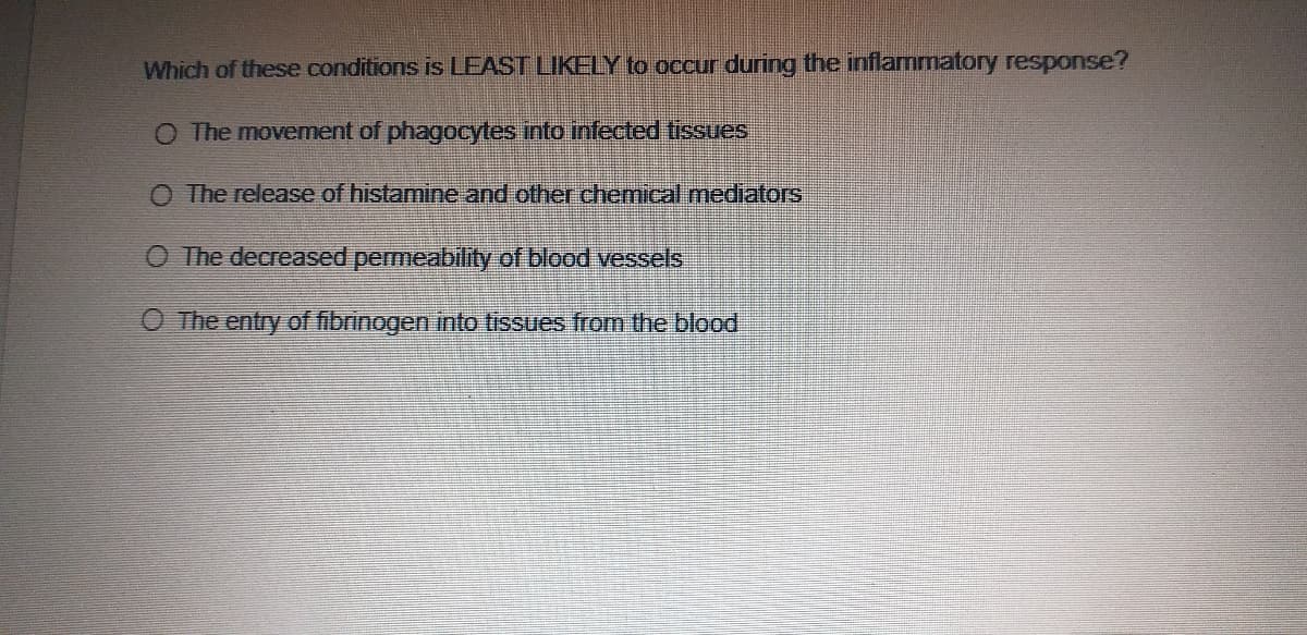 Which of these conditions is LEAST LIKELY to occur during the inflammatory response?
O The movement of phagocytes into infected tissues
O The release of histamine and other chemical mediators
O The decreased permeability of blood vessels
O The entry of fibrinogen into tissues from the blood
