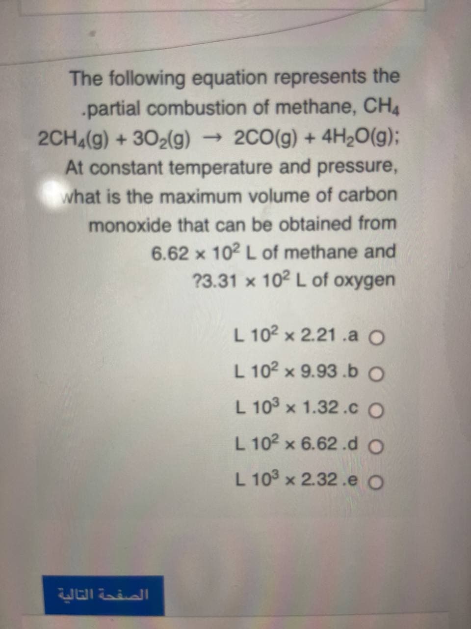 The following equation represents the
.partial combustion of methane, CH4
2CH4(g) + 302(g) 2C0(g) + 4H2O(g);
At constant temperature and pressure,
what is the maximum volume of carbon
monoxide that can be obtained from
6.62 x 102 L of methane and
?3.31 x 102 L of oxygen
L 102 x 2.21 .a O
L 102 x 9.93 .b O
L 103 x 1.32.C O
L 102 x 6.62 .d O
L 10° x 2.32.e O
الصفحة التالية
